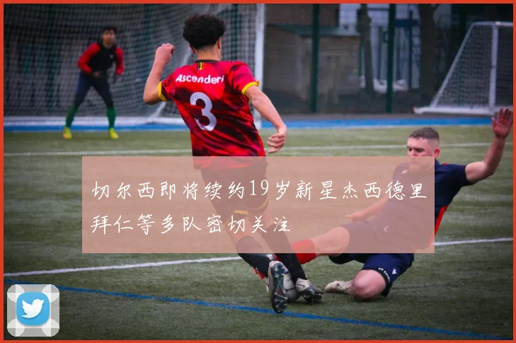 切尔西即将续约19岁新星杰西德里拜仁等多队密切关注