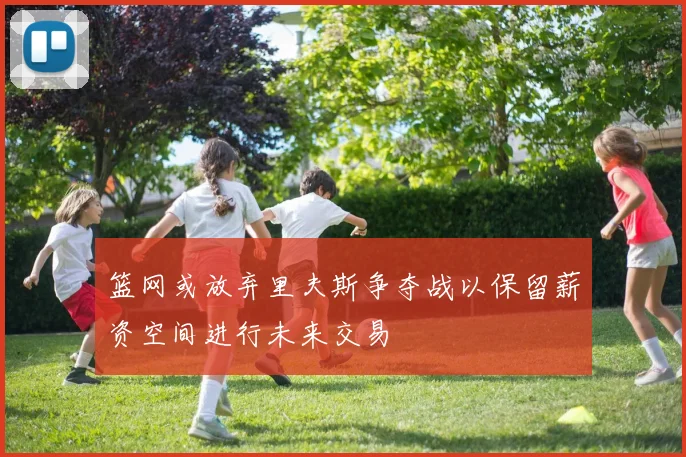 篮网或放弃里夫斯争夺战以保留薪资空间进行未来交易