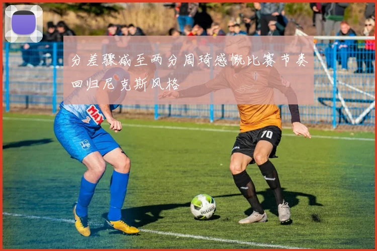 分差骤减至两分周琦感慨比赛节奏回归尼克斯风格