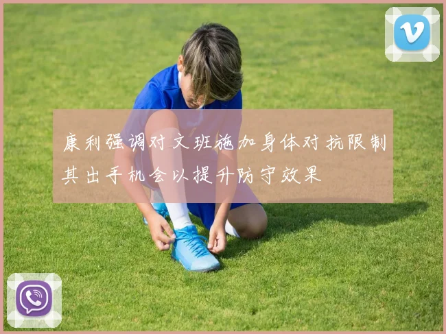 康利强调对文班施加身体对抗限制其出手机会以提升防守效果
