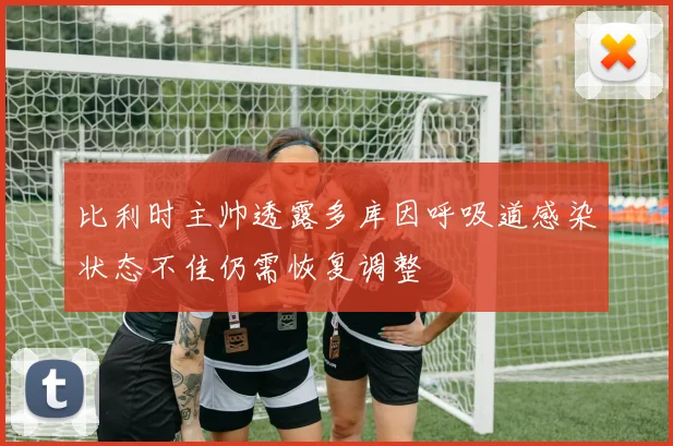 比利时主帅透露多库因呼吸道感染状态不佳仍需恢复调整