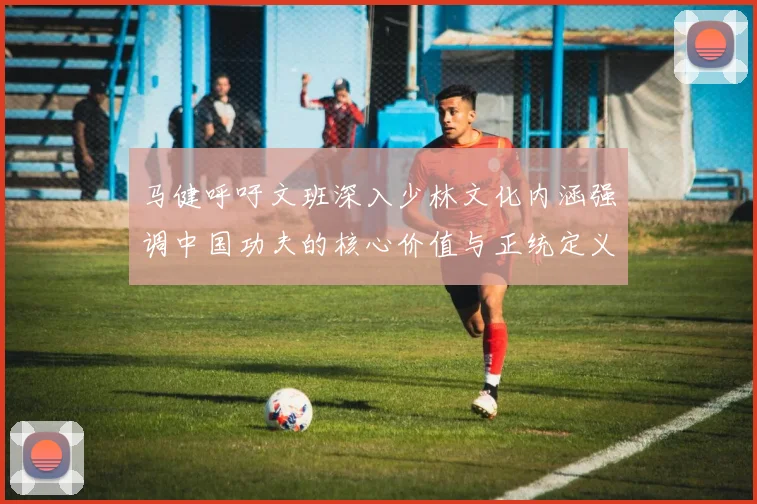 马健呼吁文班深入少林文化内涵强调中国功夫的核心价值与正统定义