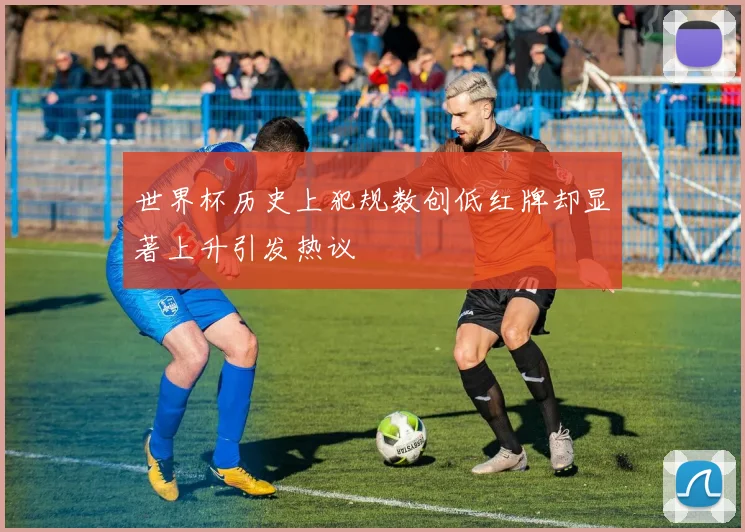 世界杯历史上犯规数创低红牌却显著上升引发热议