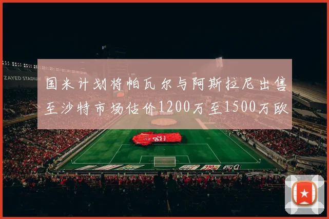 国米计划将帕瓦尔与阿斯拉尼出售至沙特市场估价1200万至1500万欧元
