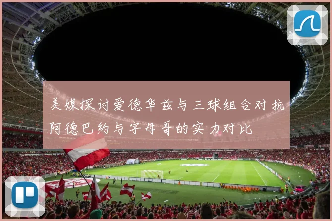 美媒探讨爱德华兹与三球组合对抗阿德巴约与字母哥的实力对比