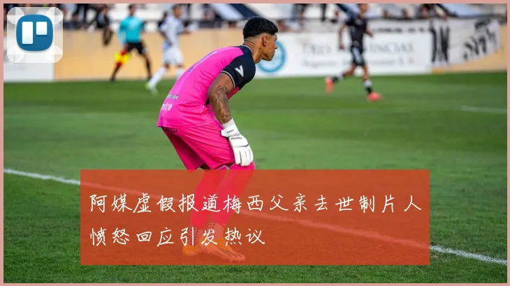 阿媒虚假报道梅西父亲去世制片人愤怒回应引发热议